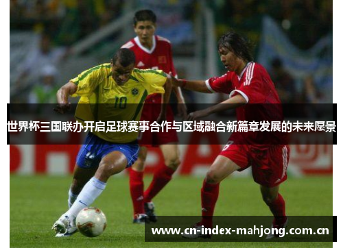 世界杯三国联办开启足球赛事合作与区域融合新篇章发展的未来愿景 世界杯三国联办开启足球赛事合作与区域融合新篇章发展的未来愿景